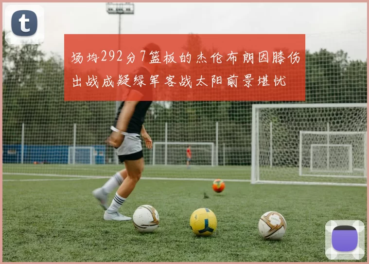 场均292分7篮板的杰伦布朗因膝伤出战成疑绿军客战太阳前景堪忧