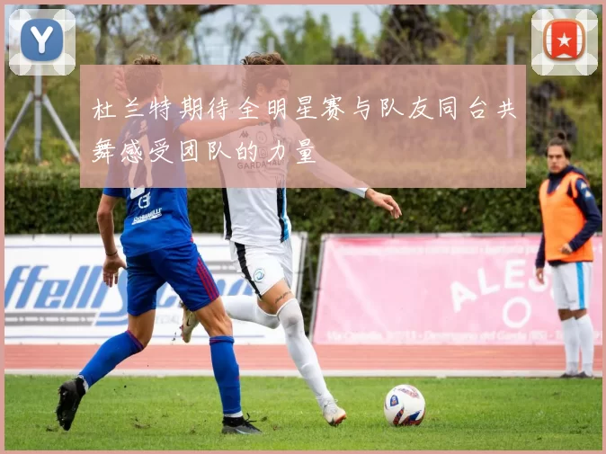 杜兰特期待全明星赛与队友同台共舞感受团队的力量
