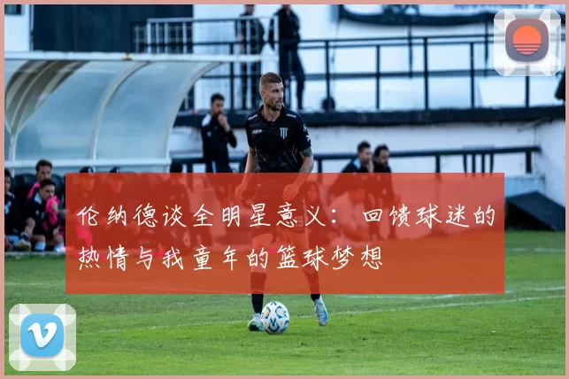 伦纳德谈全明星意义：回馈球迷的热情与我童年的篮球梦想