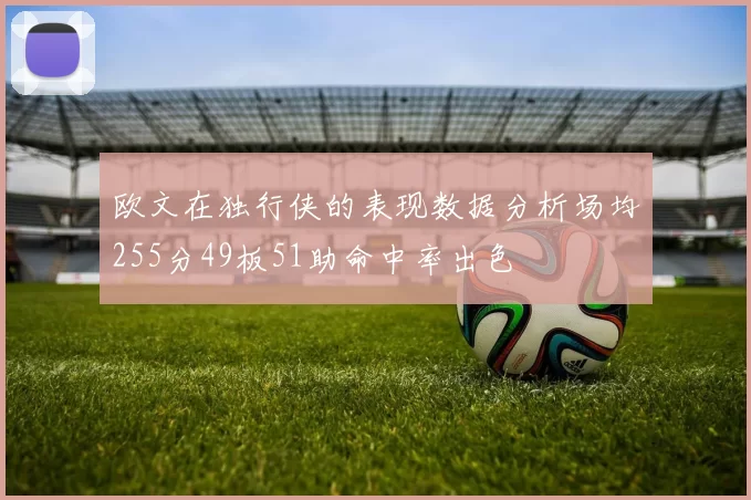 欧文在独行侠的表现数据分析场均255分49板51助命中率出色