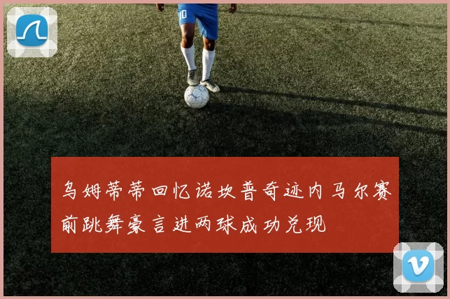 乌姆蒂蒂回忆诺坎普奇迹内马尔赛前跳舞豪言进两球成功兑现