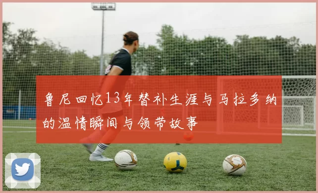 鲁尼回忆13年替补生涯与马拉多纳的温情瞬间与领带故事