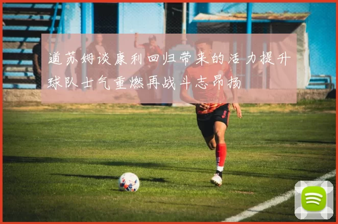 道苏姆谈康利回归带来的活力提升球队士气重燃再战斗志昂扬
