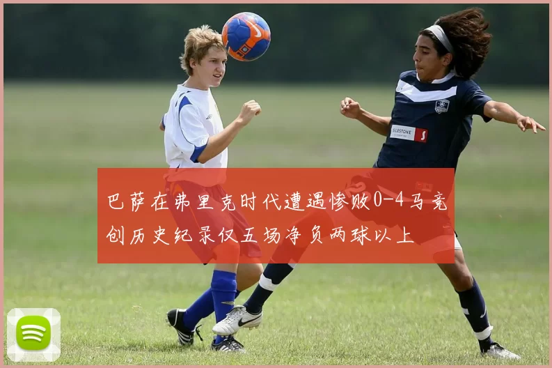 巴萨在弗里克时代遭遇惨败0-4马竞创历史纪录仅五场净负两球以上