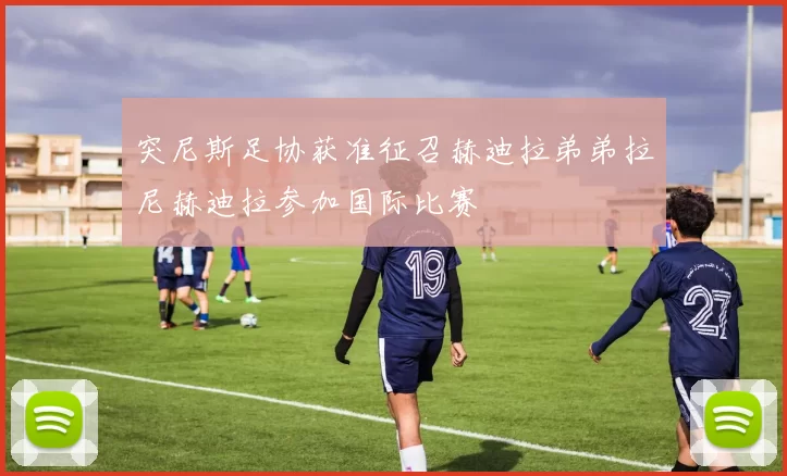 突尼斯足协获准征召赫迪拉弟弟拉尼赫迪拉参加国际比赛