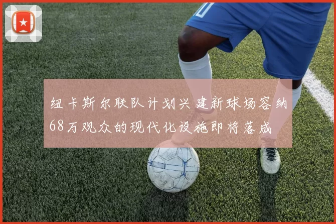 纽卡斯尔联队计划兴建新球场容纳68万观众的现代化设施即将落成