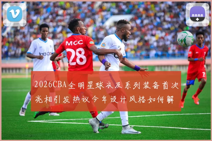 2026CBA全明星球衣及系列装备首次亮相引发热议今年设计风格如何解析