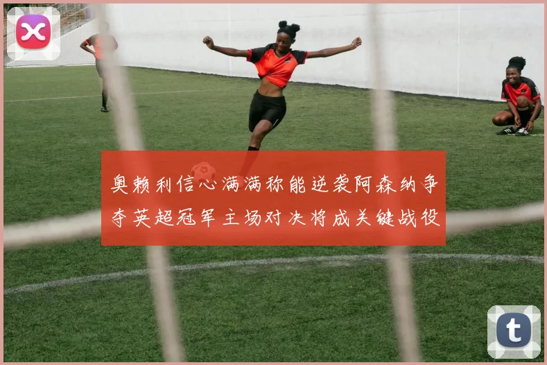 奥赖利信心满满称能逆袭阿森纳争夺英超冠军主场对决将成关键战役