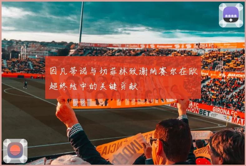 因凡蒂诺与切菲林致谢纳赛尔在欧超终结中的关键贡献