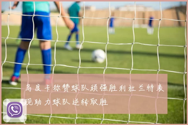 乌度卡称赞球队顽强胜利杜兰特表现助力球队逆转取胜