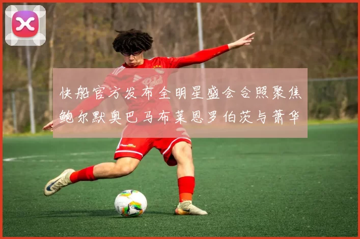 快船官方发布全明星盛会合照聚焦鲍尔默奥巴马布莱恩罗伯茨与萧华同框亮相