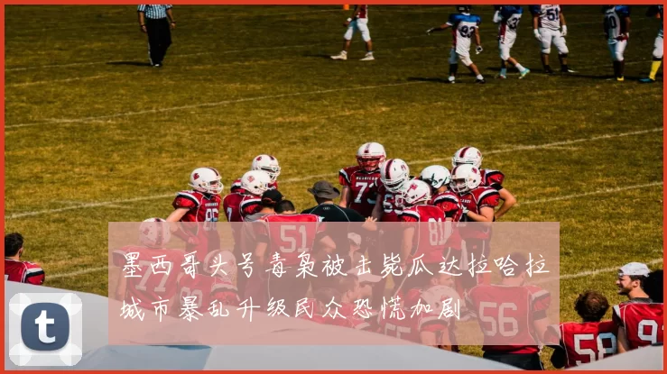 墨西哥头号毒枭被击毙瓜达拉哈拉城市暴乱升级民众恐慌加剧