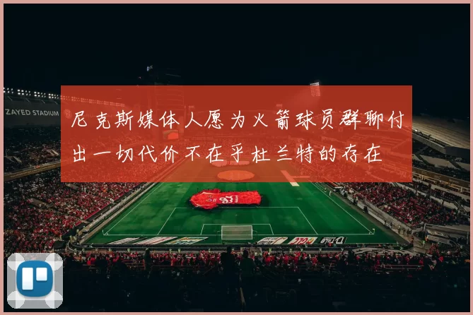 尼克斯媒体人愿为火箭球员群聊付出一切代价不在乎杜兰特的存在