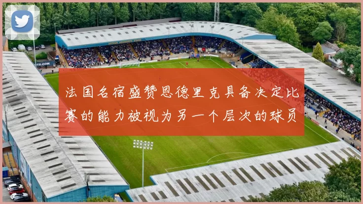 法国名宿盛赞恩德里克具备决定比赛的能力被视为另一个层次的球员