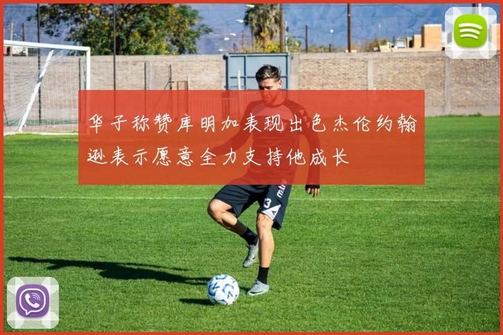 华子称赞库明加表现出色杰伦约翰逊表示愿意全力支持他成长