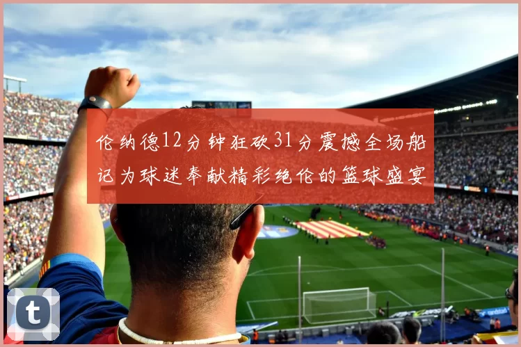 伦纳德12分钟狂砍31分震撼全场船记为球迷奉献精彩绝伦的篮球盛宴