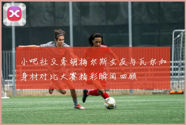 小吧社交秀胡梅尔斯女友与瓦尔加身材对比大赛精彩瞬间回顾